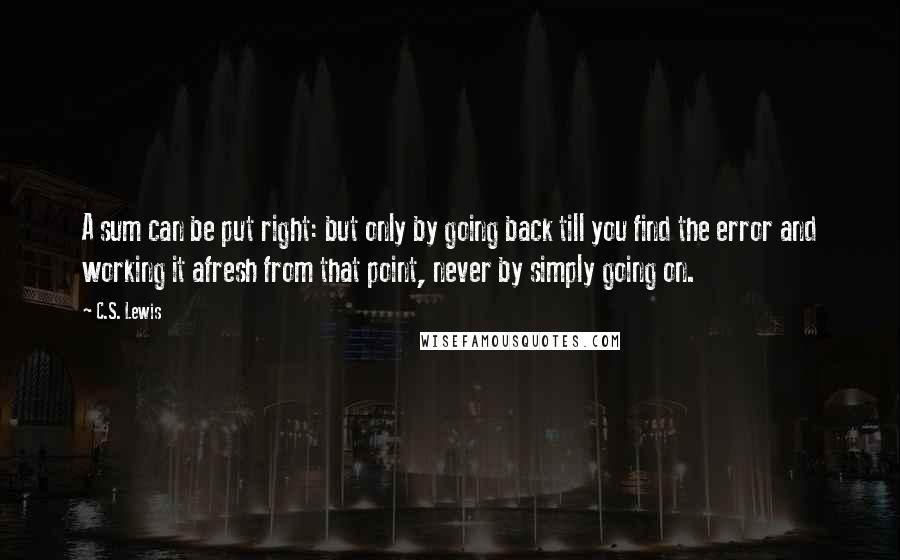 C.S. Lewis Quotes: A sum can be put right: but only by going back till you find the error and working it afresh from that point, never by simply going on.