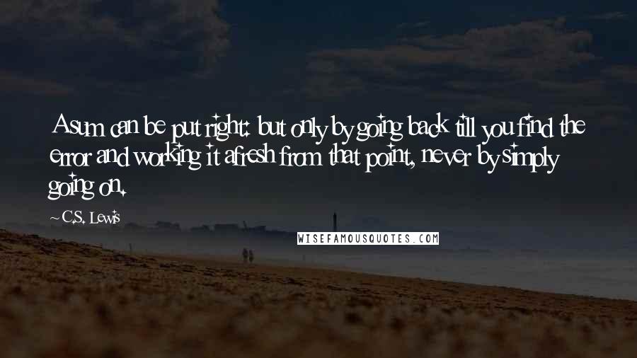 C.S. Lewis Quotes: A sum can be put right: but only by going back till you find the error and working it afresh from that point, never by simply going on.