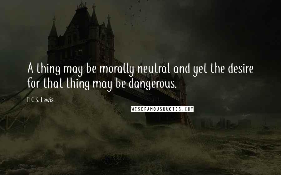 C.S. Lewis Quotes: A thing may be morally neutral and yet the desire for that thing may be dangerous.