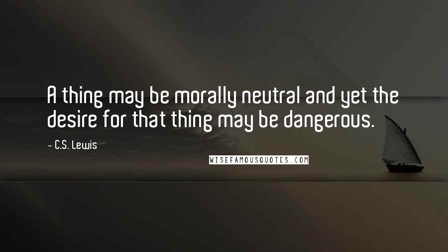 C.S. Lewis Quotes: A thing may be morally neutral and yet the desire for that thing may be dangerous.