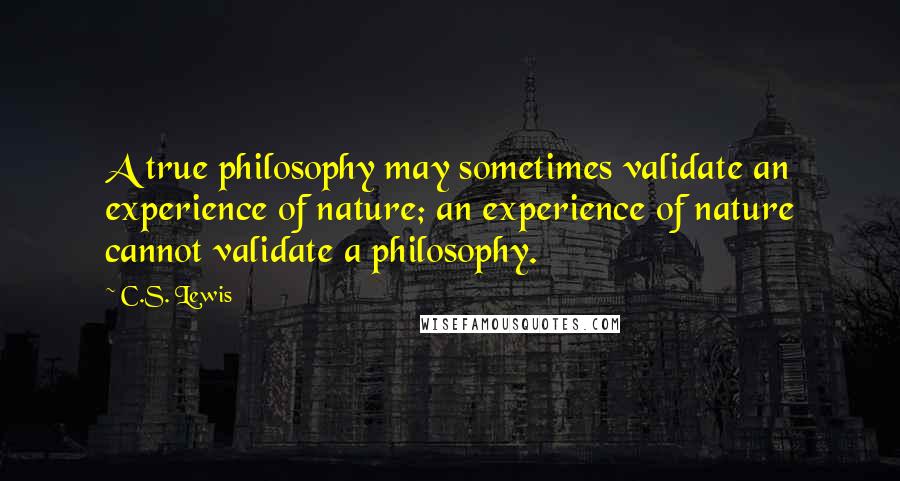 C.S. Lewis Quotes: A true philosophy may sometimes validate an experience of nature; an experience of nature cannot validate a philosophy.