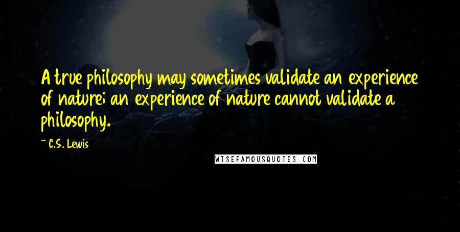 C.S. Lewis Quotes: A true philosophy may sometimes validate an experience of nature; an experience of nature cannot validate a philosophy.