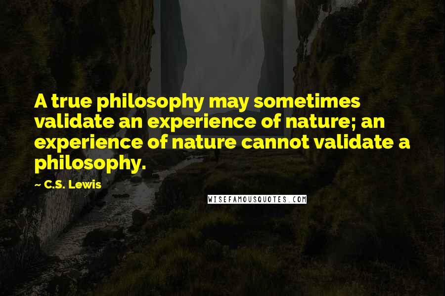 C.S. Lewis Quotes: A true philosophy may sometimes validate an experience of nature; an experience of nature cannot validate a philosophy.