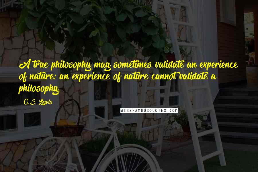 C.S. Lewis Quotes: A true philosophy may sometimes validate an experience of nature; an experience of nature cannot validate a philosophy.