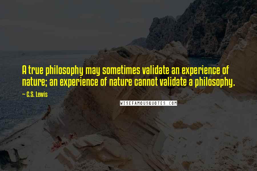 C.S. Lewis Quotes: A true philosophy may sometimes validate an experience of nature; an experience of nature cannot validate a philosophy.