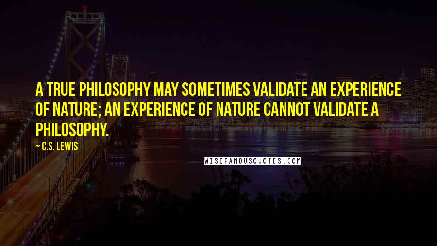 C.S. Lewis Quotes: A true philosophy may sometimes validate an experience of nature; an experience of nature cannot validate a philosophy.