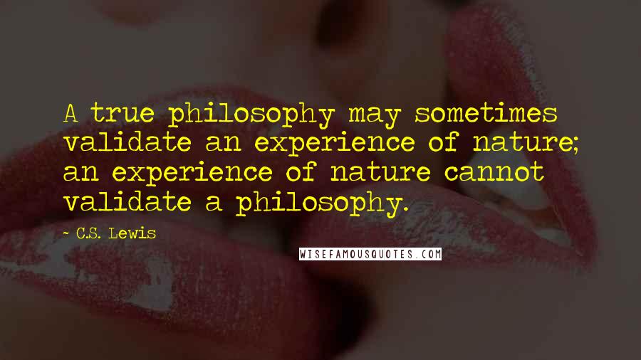 C.S. Lewis Quotes: A true philosophy may sometimes validate an experience of nature; an experience of nature cannot validate a philosophy.