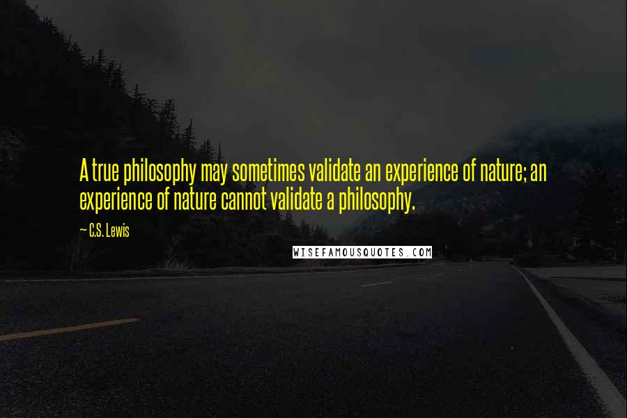 C.S. Lewis Quotes: A true philosophy may sometimes validate an experience of nature; an experience of nature cannot validate a philosophy.