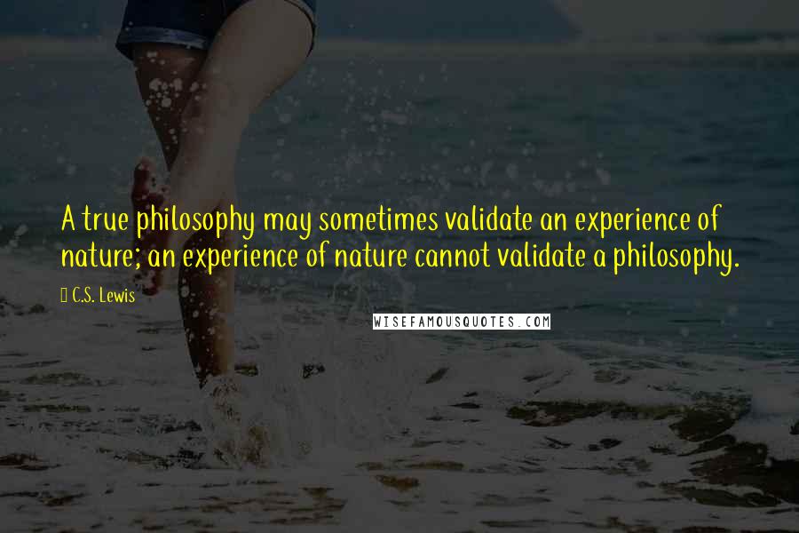 C.S. Lewis Quotes: A true philosophy may sometimes validate an experience of nature; an experience of nature cannot validate a philosophy.