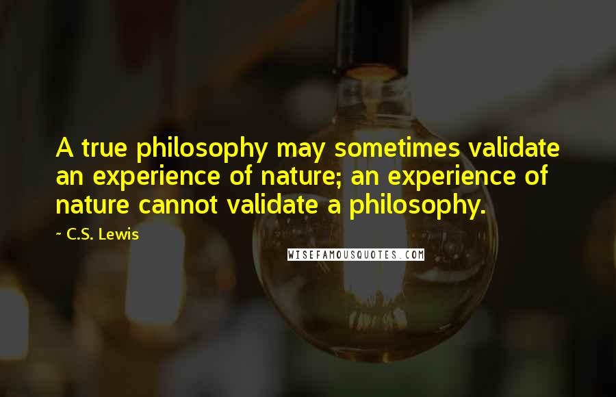 C.S. Lewis Quotes: A true philosophy may sometimes validate an experience of nature; an experience of nature cannot validate a philosophy.