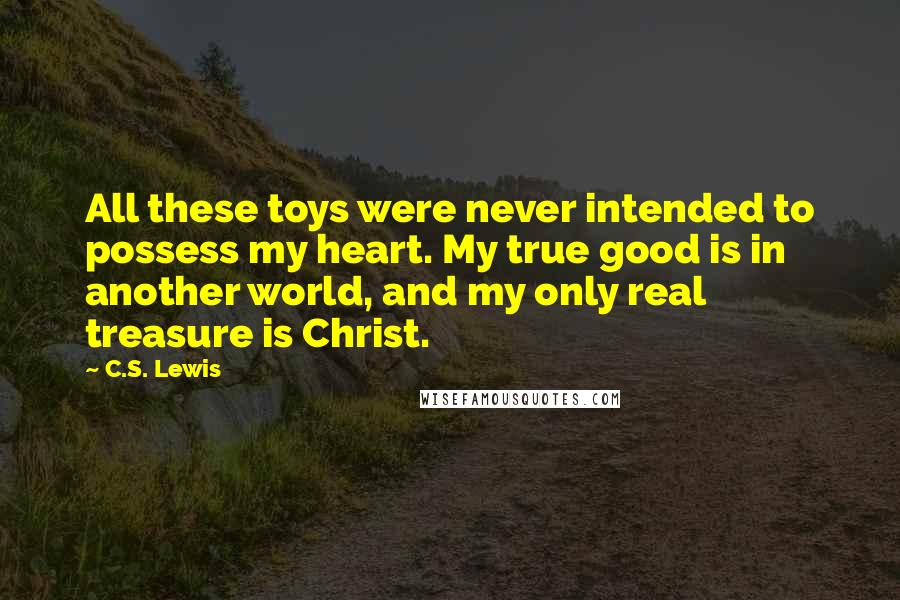 C.S. Lewis Quotes: All these toys were never intended to possess my heart. My true good is in another world, and my only real treasure is Christ.