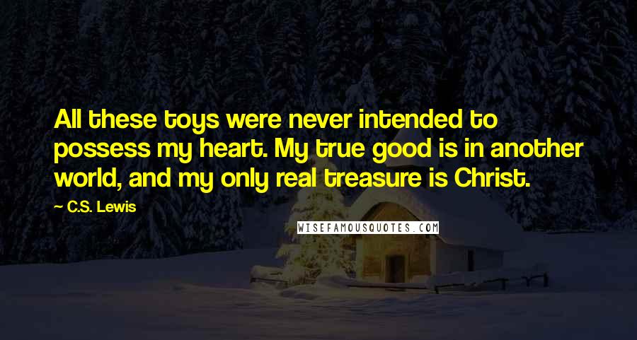 C.S. Lewis Quotes: All these toys were never intended to possess my heart. My true good is in another world, and my only real treasure is Christ.