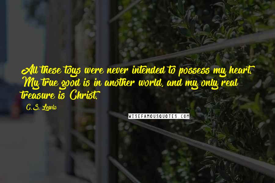 C.S. Lewis Quotes: All these toys were never intended to possess my heart. My true good is in another world, and my only real treasure is Christ.