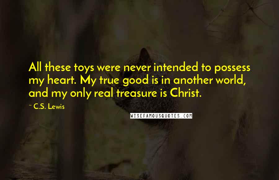 C.S. Lewis Quotes: All these toys were never intended to possess my heart. My true good is in another world, and my only real treasure is Christ.