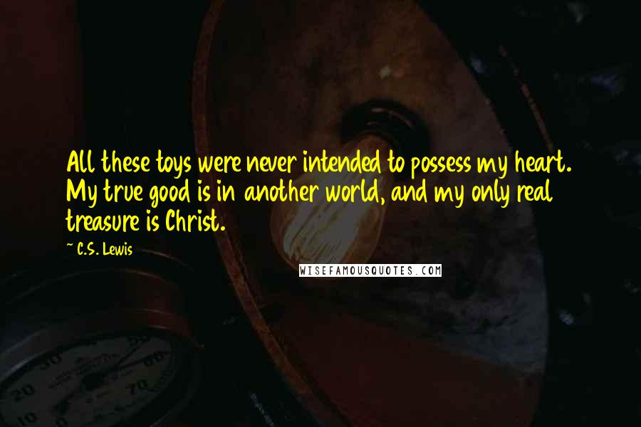 C.S. Lewis Quotes: All these toys were never intended to possess my heart. My true good is in another world, and my only real treasure is Christ.