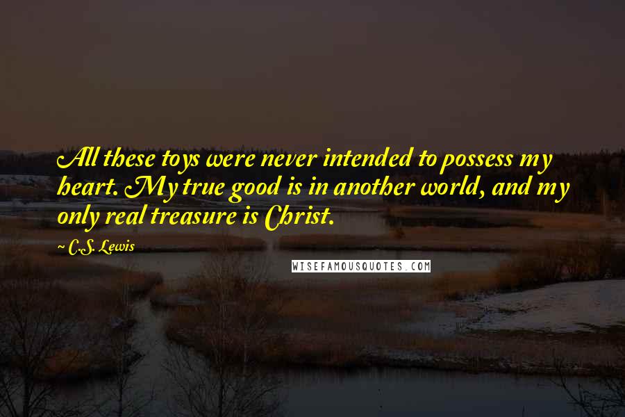 C.S. Lewis Quotes: All these toys were never intended to possess my heart. My true good is in another world, and my only real treasure is Christ.