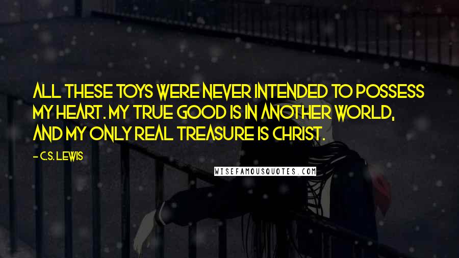 C.S. Lewis Quotes: All these toys were never intended to possess my heart. My true good is in another world, and my only real treasure is Christ.