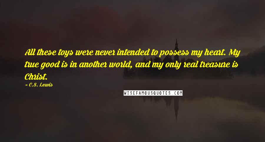 C.S. Lewis Quotes: All these toys were never intended to possess my heart. My true good is in another world, and my only real treasure is Christ.