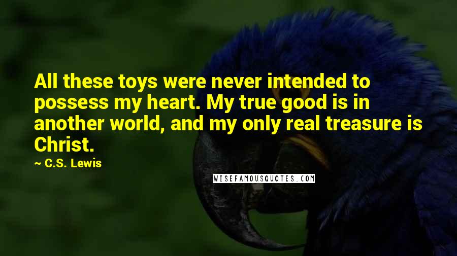 C.S. Lewis Quotes: All these toys were never intended to possess my heart. My true good is in another world, and my only real treasure is Christ.