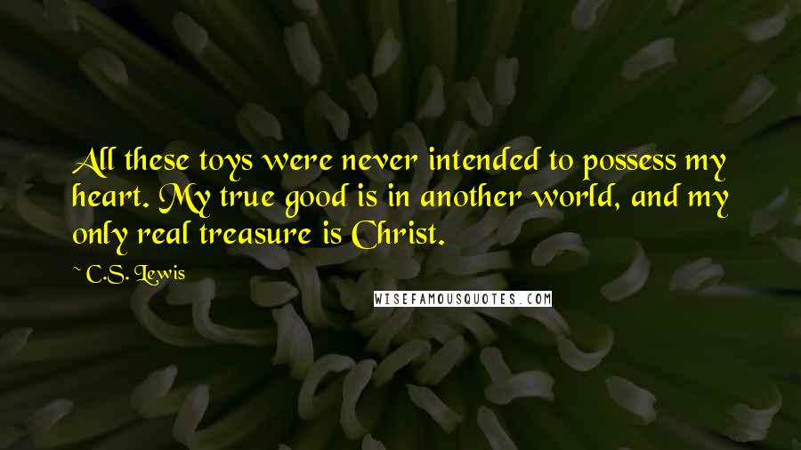 C.S. Lewis Quotes: All these toys were never intended to possess my heart. My true good is in another world, and my only real treasure is Christ.