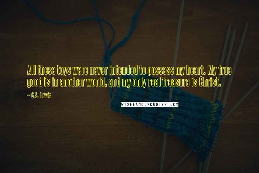 C.S. Lewis Quotes: All these toys were never intended to possess my heart. My true good is in another world, and my only real treasure is Christ.