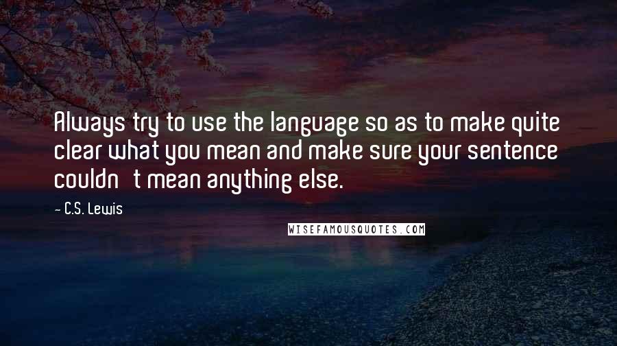 C.S. Lewis Quotes: Always try to use the language so as to make quite clear what you mean and make sure your sentence couldn't mean anything else.