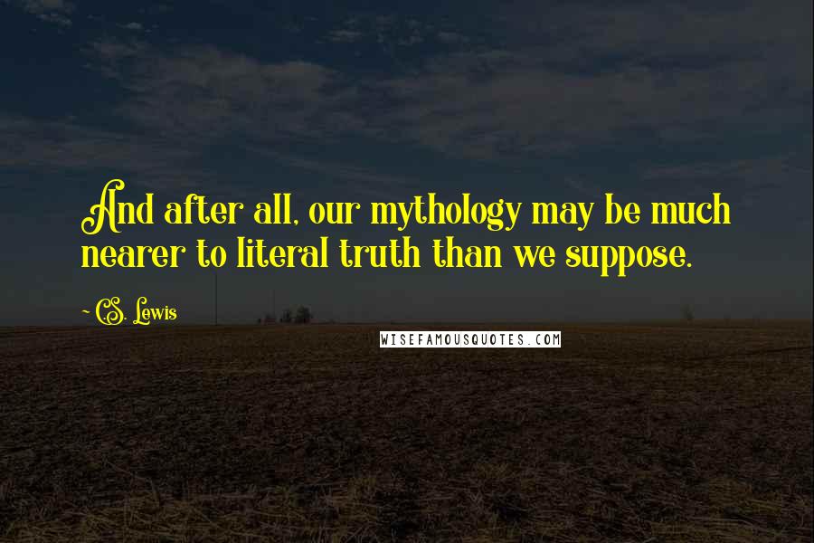 C.S. Lewis Quotes: And after all, our mythology may be much nearer to literal truth than we suppose.