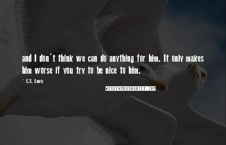 C.S. Lewis Quotes: and I don't think we can do anything for him. It only makes him worse if you try to be nice to him.