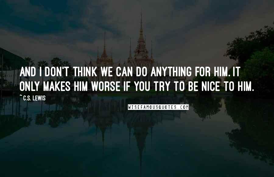 C.S. Lewis Quotes: and I don't think we can do anything for him. It only makes him worse if you try to be nice to him.