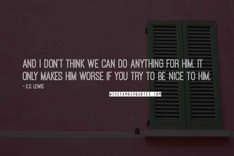 C.S. Lewis Quotes: and I don't think we can do anything for him. It only makes him worse if you try to be nice to him.