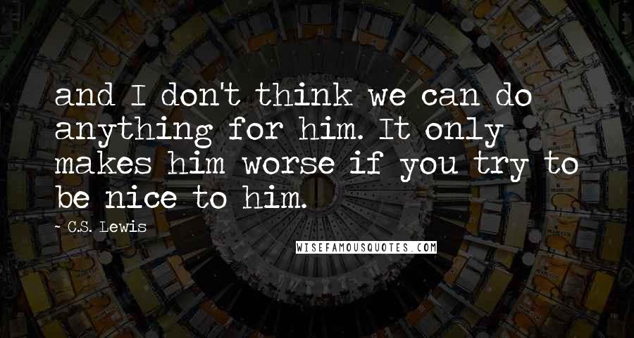C.S. Lewis Quotes: and I don't think we can do anything for him. It only makes him worse if you try to be nice to him.