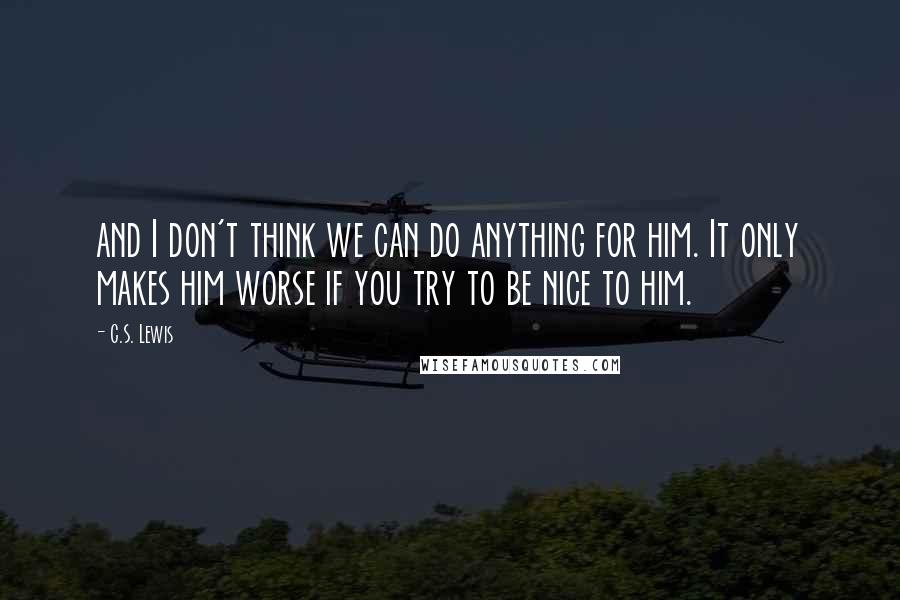 C.S. Lewis Quotes: and I don't think we can do anything for him. It only makes him worse if you try to be nice to him.