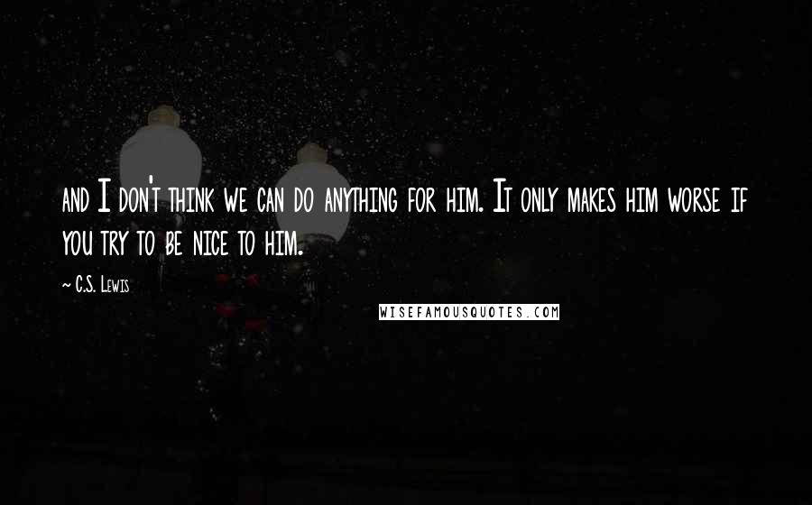 C.S. Lewis Quotes: and I don't think we can do anything for him. It only makes him worse if you try to be nice to him.