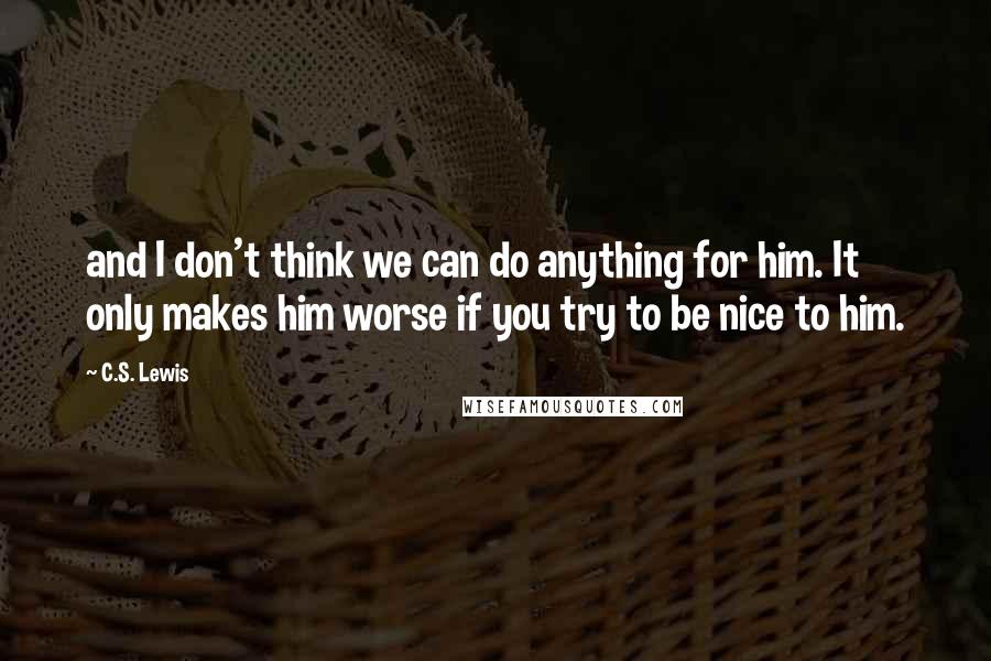 C.S. Lewis Quotes: and I don't think we can do anything for him. It only makes him worse if you try to be nice to him.