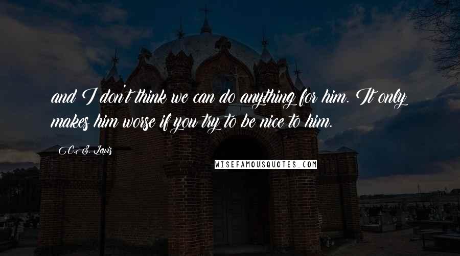 C.S. Lewis Quotes: and I don't think we can do anything for him. It only makes him worse if you try to be nice to him.