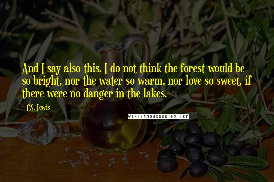 C.S. Lewis Quotes: And I say also this. I do not think the forest would be so bright, nor the water so warm, nor love so sweet, if there were no danger in the lakes.