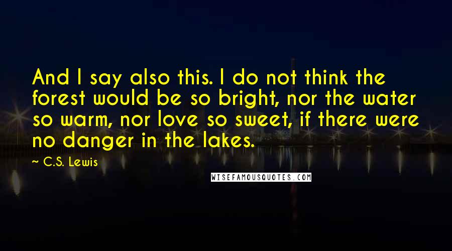 C.S. Lewis Quotes: And I say also this. I do not think the forest would be so bright, nor the water so warm, nor love so sweet, if there were no danger in the lakes.