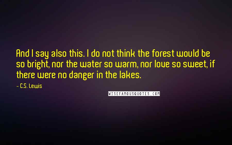 C.S. Lewis Quotes: And I say also this. I do not think the forest would be so bright, nor the water so warm, nor love so sweet, if there were no danger in the lakes.