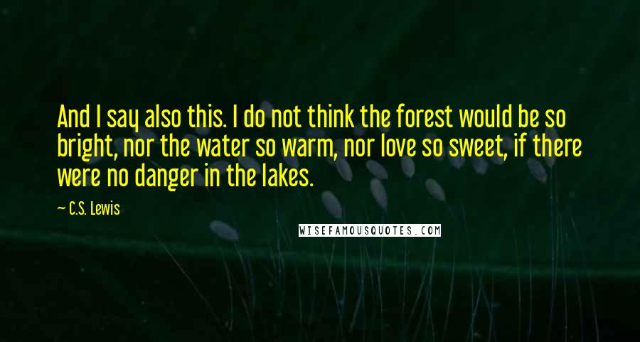 C.S. Lewis Quotes: And I say also this. I do not think the forest would be so bright, nor the water so warm, nor love so sweet, if there were no danger in the lakes.