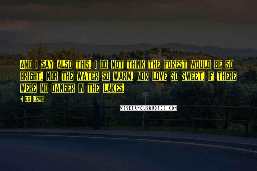 C.S. Lewis Quotes: And I say also this. I do not think the forest would be so bright, nor the water so warm, nor love so sweet, if there were no danger in the lakes.
