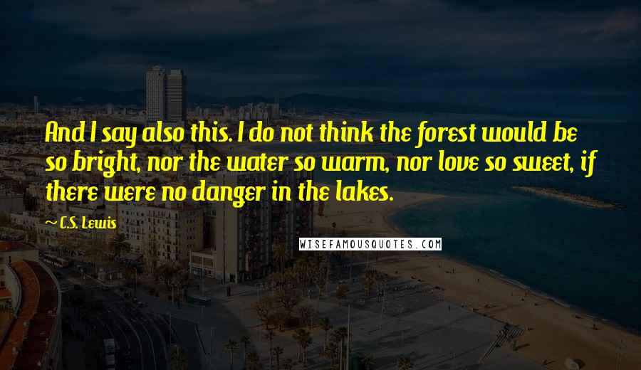 C.S. Lewis Quotes: And I say also this. I do not think the forest would be so bright, nor the water so warm, nor love so sweet, if there were no danger in the lakes.