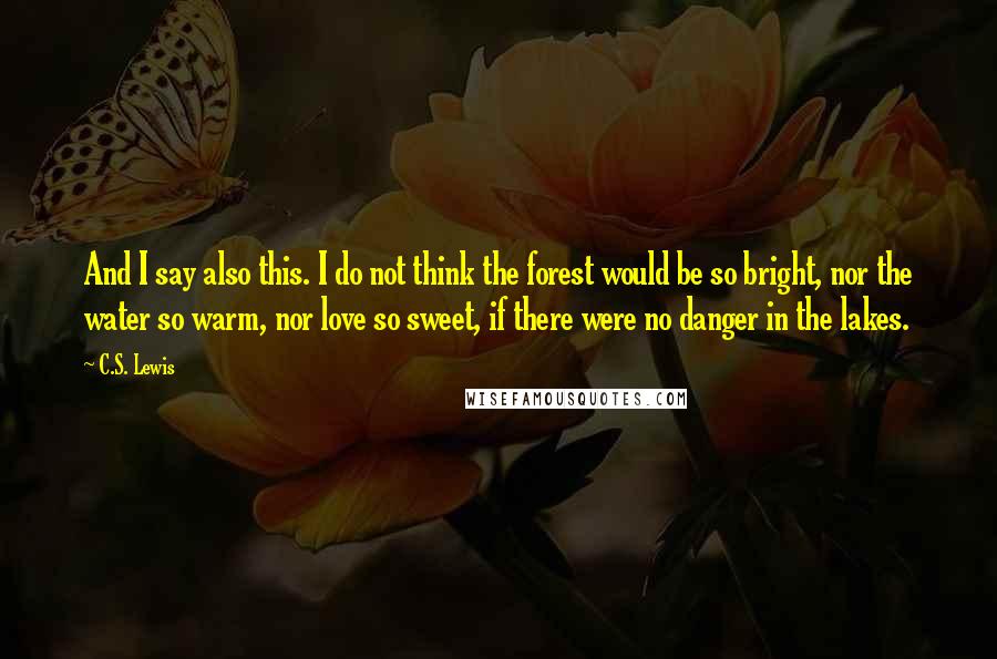 C.S. Lewis Quotes: And I say also this. I do not think the forest would be so bright, nor the water so warm, nor love so sweet, if there were no danger in the lakes.