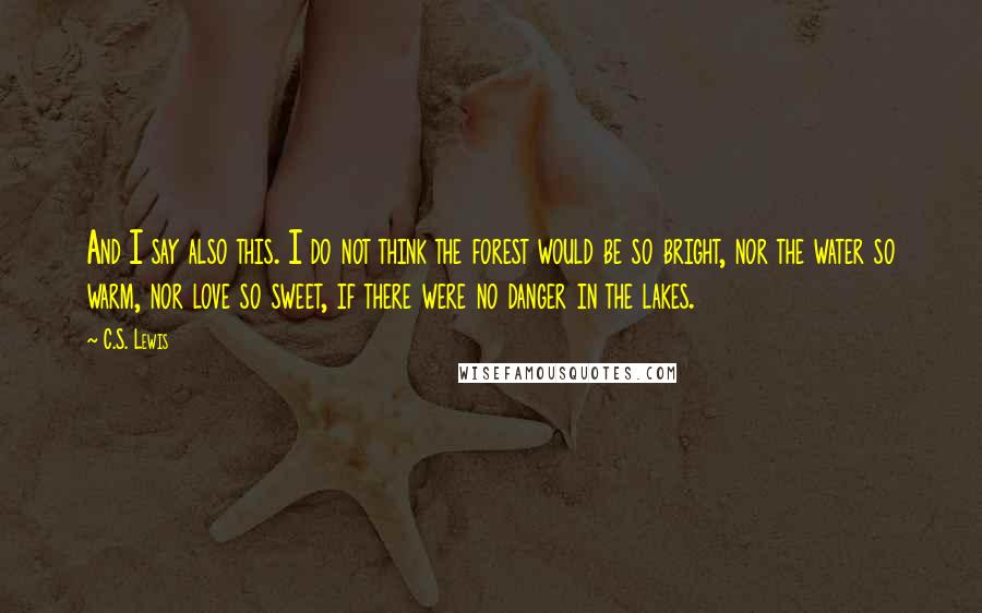 C.S. Lewis Quotes: And I say also this. I do not think the forest would be so bright, nor the water so warm, nor love so sweet, if there were no danger in the lakes.