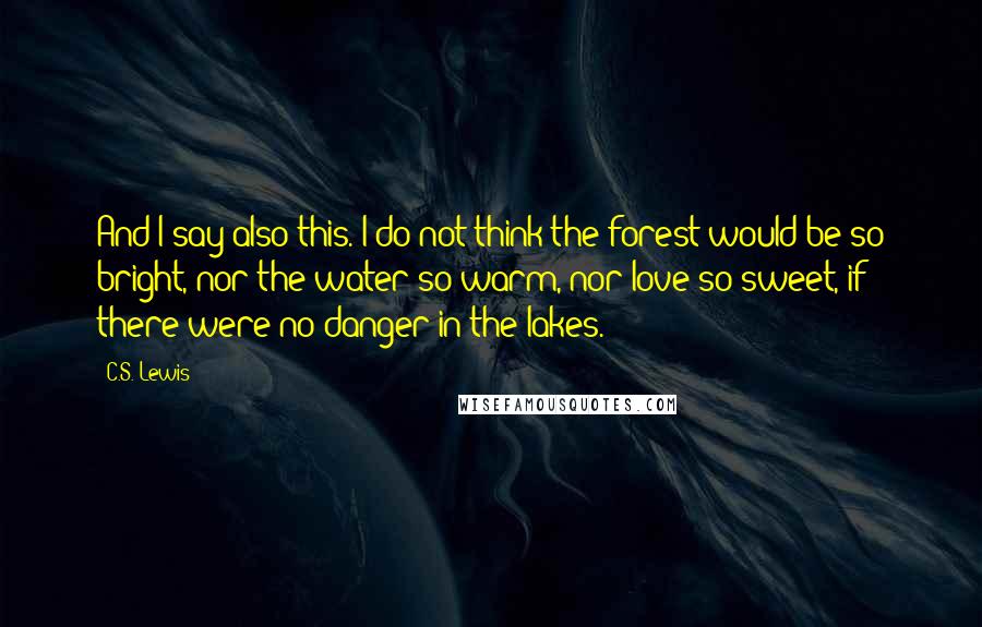 C.S. Lewis Quotes: And I say also this. I do not think the forest would be so bright, nor the water so warm, nor love so sweet, if there were no danger in the lakes.