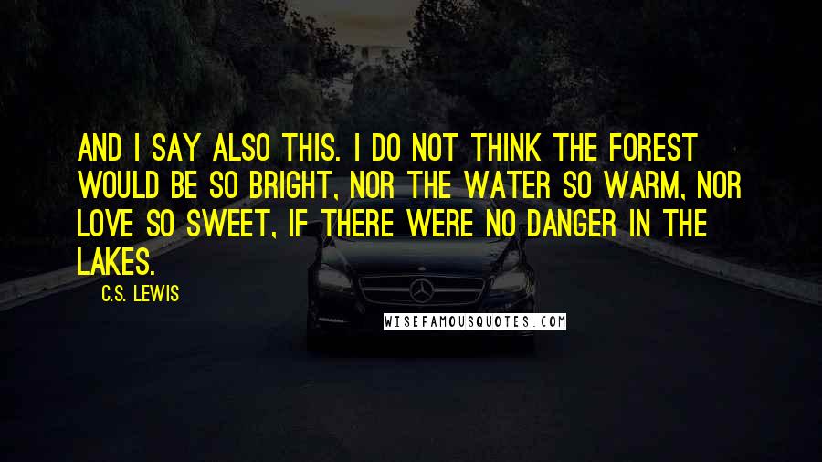 C.S. Lewis Quotes: And I say also this. I do not think the forest would be so bright, nor the water so warm, nor love so sweet, if there were no danger in the lakes.