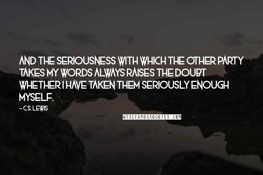 C.S. Lewis Quotes: And the seriousness with which the other party takes my words always raises the doubt whether I have taken them seriously enough myself.