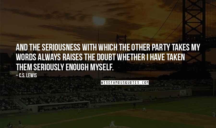 C.S. Lewis Quotes: And the seriousness with which the other party takes my words always raises the doubt whether I have taken them seriously enough myself.