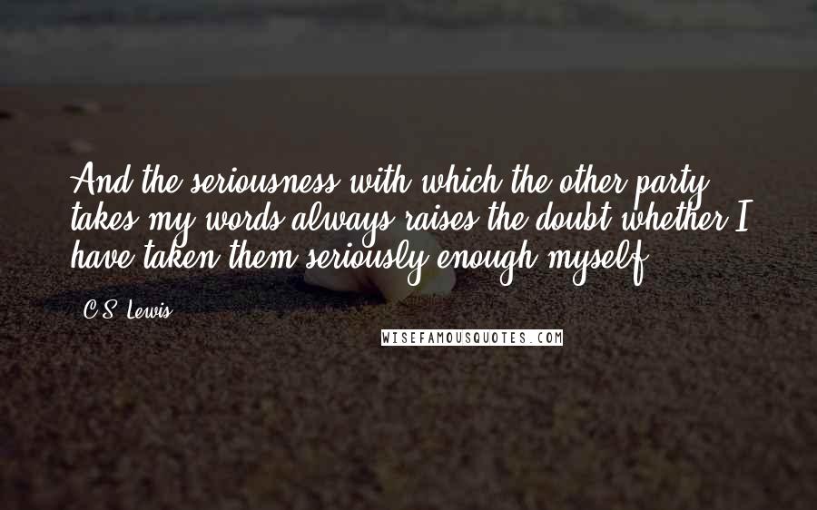 C.S. Lewis Quotes: And the seriousness with which the other party takes my words always raises the doubt whether I have taken them seriously enough myself.