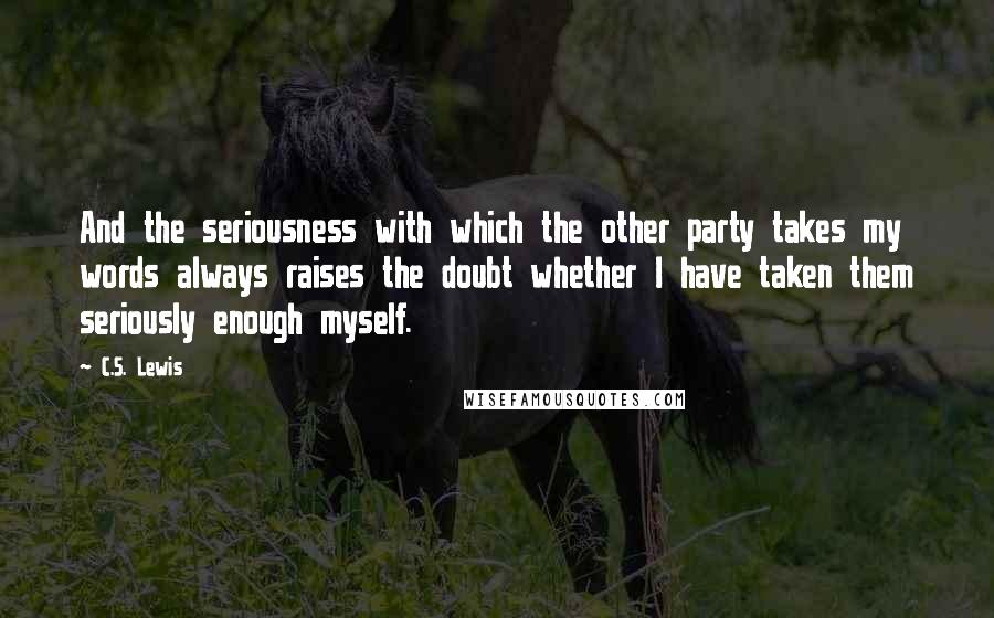 C.S. Lewis Quotes: And the seriousness with which the other party takes my words always raises the doubt whether I have taken them seriously enough myself.