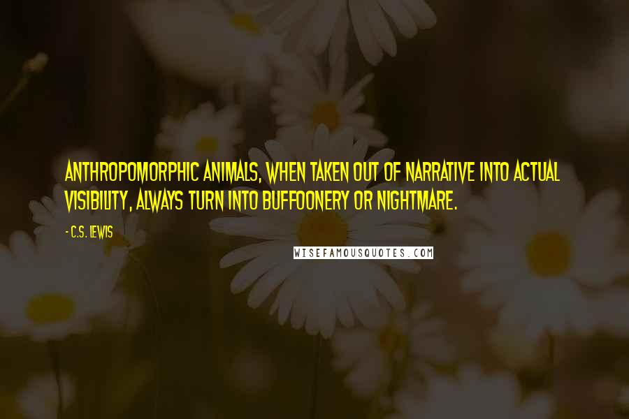 C.S. Lewis Quotes: Anthropomorphic animals, when taken out of narrative into actual visibility, always turn into buffoonery or nightmare.